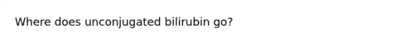 Where does unconjugated bilirubin go?