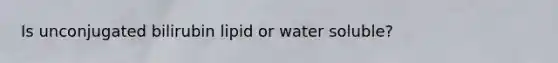 Is unconjugated bilirubin lipid or water soluble?
