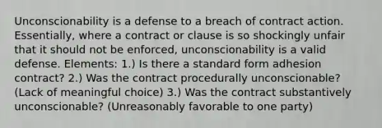 Unconscionability is a defense to a breach of contract action. Essentially, where a contract or clause is so shockingly unfair that it should not be enforced, unconscionability is a valid defense. Elements: 1.) Is there a standard form adhesion contract? 2.) Was the contract procedurally unconscionable? (Lack of meaningful choice) 3.) Was the contract substantively unconscionable? (Unreasonably favorable to one party)