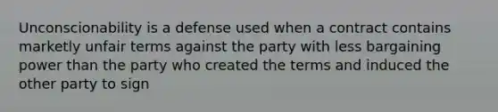 Unconscionability is a defense used when a contract contains marketly unfair terms against the party with less bargaining power than the party who created the terms and induced the other party to sign