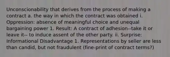 Unconscionability that derives from the process of making a contract a. the way in which the contract was obtained i. Oppression: absence of meaningful choice and unequal bargaining power 1. Result: A contract of adhesion--take it or leave it-- to induce assent of the other party. ii. Surprise: Informational Disadvantage 1. Representations by seller are less than candid, but not fraudulent (fine-print of contract terms?)