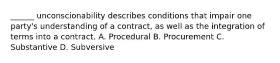 ______ unconscionability describes conditions that impair one party's understanding of a contract, as well as the integration of terms into a contract. A. Procedural B. Procurement C. Substantive D. Subversive