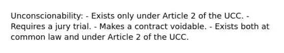 Unconscionability: - Exists only under Article 2 of the UCC. - Requires a jury trial. - Makes a contract voidable. - Exists both at common law and under Article 2 of the UCC.