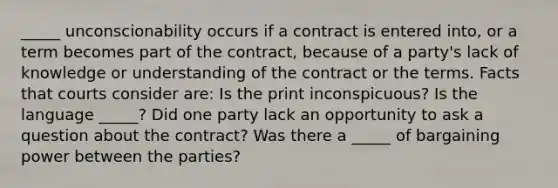 _____ unconscionability occurs if a contract is entered into, or a term becomes part of the contract, because of a party's lack of knowledge or understanding of the contract or the terms. Facts that courts consider are: Is the print inconspicuous? Is the language _____? Did one party lack an opportunity to ask a question about the contract? Was there a _____ of bargaining power between the parties?