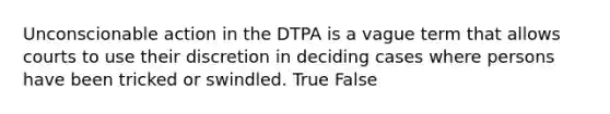 Unconscionable action in the DTPA is a vague term that allows courts to use their discretion in deciding cases where persons have been tricked or swindled. True False