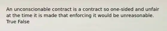 An unconscionable contract is a contract so one-sided and unfair at the time it is made that enforcing it would be unreasonable. True False