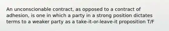 An unconscionable contract, as opposed to a contract of adhesion, is one in which a party in a strong position dictates terms to a weaker party as a take-it-or-leave-it proposition T/F