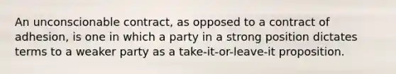 An unconscionable contract, as opposed to a contract of adhesion, is one in which a party in a strong position dictates terms to a weaker party as a take-it-or-leave-it proposition.