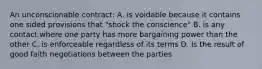 An unconscionable contract: A. is voidable because it contains one sided provisions that "shock the conscience" B. is any contact where one party has more bargaining power than the other C. is enforceable regardless of its terms D. Is the result of good faith negotiations between the parties