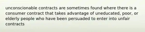 unconscionable contracts are sometimes found where there is a consumer contract that takes advantage of uneducated, poor, or elderly people who have been persuaded to enter into unfair contracts