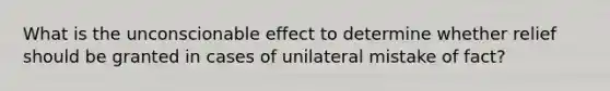 What is the unconscionable effect to determine whether relief should be granted in cases of unilateral mistake of fact?