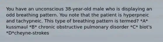 You have an unconscious 38-year-old male who is displaying an odd breathing pattern. You note that the patient is hyperpneic and tachypneic. This type of breathing pattern is termed? *A* kussmaul *B* chronic obstructive pulmonary disorder *C* biot's *D*cheyne-strokes