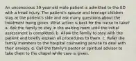 An unconscious 39-year-old male patient is admitted to the ED with a head injury. The patient's spouse and teenage children stay at the patient's side and ask many questions about the treatment being given. What action is best for the nurse to take? a. Ask the family to stay in the waiting room until the initial assessment is completed. b. Allow the family to stay with the patient and briefly explain all procedures to them. c. Refer the family members to the hospital counseling service to deal with their anxiety. d. Call the family's pastor or spiritual advisor to take them to the chapel while care is given.