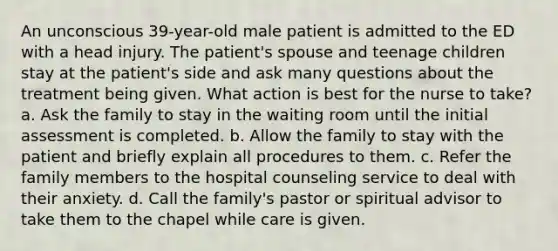 An unconscious 39-year-old male patient is admitted to the ED with a head injury. The patient's spouse and teenage children stay at the patient's side and ask many questions about the treatment being given. What action is best for the nurse to take? a. Ask the family to stay in the waiting room until the initial assessment is completed. b. Allow the family to stay with the patient and briefly explain all procedures to them. c. Refer the family members to the hospital counseling service to deal with their anxiety. d. Call the family's pastor or spiritual advisor to take them to the chapel while care is given.