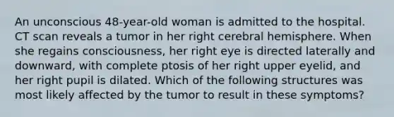 An unconscious 48-year-old woman is admitted to the hospital. CT scan reveals a tumor in her right cerebral hemisphere. When she regains consciousness, her right eye is directed laterally and downward, with complete ptosis of her right upper eyelid, and her right pupil is dilated. Which of the following structures was most likely affected by the tumor to result in these symptoms?