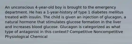 An unconscious 4-year-old boy is brought to the emergency department. He has a 1-year-history of type 1 diabetes mellitus treated with insulin. The child is given an injection of glucagon, a natural hormone that stimulates glucose formation in the liver and increases blood glucose. Glucagon is categorized as what type of antagonist in this context? Competitive Noncompetitive Physiological Chemical