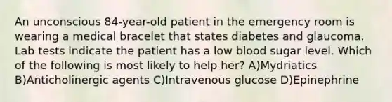 An unconscious 84-year-old patient in the emergency room is wearing a medical bracelet that states diabetes and glaucoma. Lab tests indicate the patient has a low blood sugar level. Which of the following is most likely to help her? A)Mydriatics B)Anticholinergic agents C)Intravenous glucose D)Epinephrine