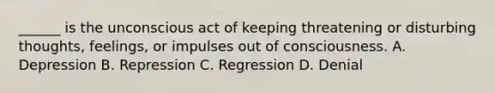 ______ is the unconscious act of keeping threatening or disturbing thoughts, feelings, or impulses out of consciousness. A. Depression B. Repression C. Regression D. Denial