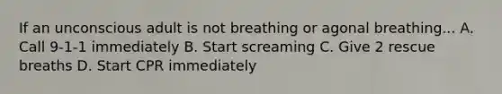 If an unconscious adult is not breathing or agonal breathing... A. Call 9-1-1 immediately B. Start screaming C. Give 2 rescue breaths D. Start CPR immediately