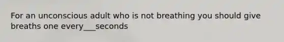 For an unconscious adult who is not breathing you should give breaths one every___seconds