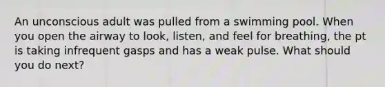 An unconscious adult was pulled from a swimming pool. When you open the airway to look, listen, and feel for breathing, the pt is taking infrequent gasps and has a weak pulse. What should you do next?