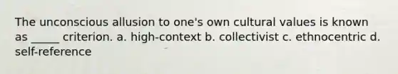 The unconscious allusion to one's own cultural values is known as _____ criterion. a. high-context b. collectivist c. ethnocentric d. self-reference