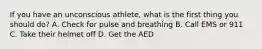 If you have an unconscious athlete, what is the first thing you should do? A. Check for pulse and breathing B. Call EMS or 911 C. Take their helmet off D. Get the AED