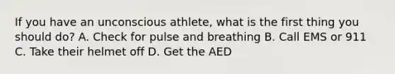 If you have an unconscious athlete, what is the first thing you should do? A. Check for pulse and breathing B. Call EMS or 911 C. Take their helmet off D. Get the AED