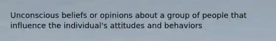 Unconscious beliefs or opinions about a group of people that influence the individual's attitudes and behaviors