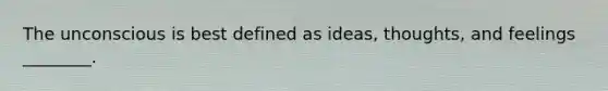 The unconscious is best defined as ideas, thoughts, and feelings ________.