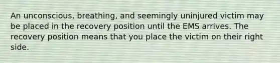 An unconscious, breathing, and seemingly uninjured victim may be placed in the recovery position until the EMS arrives. The recovery position means that you place the victim on their right side.