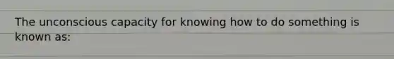 The unconscious capacity for knowing how to do something is known as: