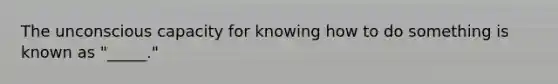 The unconscious capacity for knowing how to do something is known as "_____."