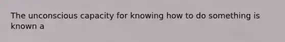 The unconscious capacity for knowing how to do something is known a