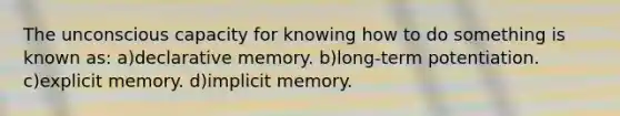 The unconscious capacity for knowing how to do something is known as: a)declarative memory. b)long-term potentiation. c)explicit memory. d)implicit memory.