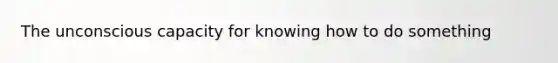 The unconscious capacity for knowing how to do something
