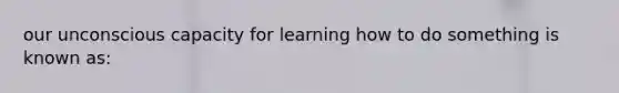 our unconscious capacity for learning how to do something is known as: