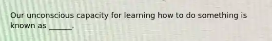 Our unconscious capacity for learning how to do something is known as ______.