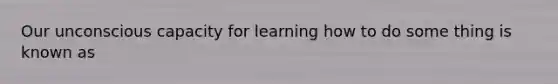 Our unconscious capacity for learning how to do some thing is known as