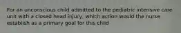 For an unconscious child admitted to the pediatric intensive care unit with a closed head injury, which action would the nurse establish as a primary goal for this child