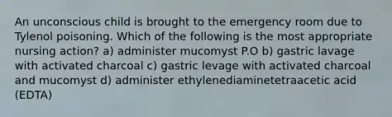 An unconscious child is brought to the emergency room due to Tylenol poisoning. Which of the following is the most appropriate nursing action? a) administer mucomyst P.O b) gastric lavage with activated charcoal c) gastric levage with activated charcoal and mucomyst d) administer ethylenediaminetetraacetic acid (EDTA)