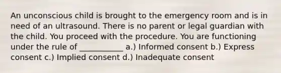 An unconscious child is brought to the emergency room and is in need of an ultrasound. There is no parent or legal guardian with the child. You proceed with the procedure. You are functioning under the rule of ___________ a.) Informed consent b.) Express consent c.) Implied consent d.) Inadequate consent