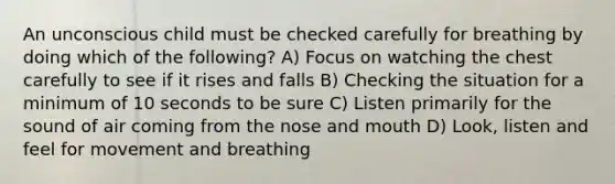 An unconscious child must be checked carefully for breathing by doing which of the following? A) Focus on watching the chest carefully to see if it rises and falls B) Checking the situation for a minimum of 10 seconds to be sure C) Listen primarily for the sound of air coming from the nose and mouth D) Look, listen and feel for movement and breathing