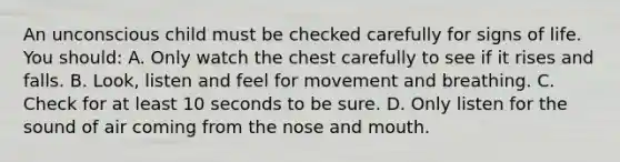 An unconscious child must be checked carefully for signs of life. You should: A. Only watch the chest carefully to see if it rises and falls. B. Look, listen and feel for movement and breathing. C. Check for at least 10 seconds to be sure. D. Only listen for the sound of air coming from the nose and mouth.