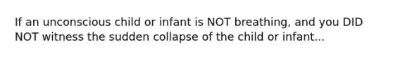 If an unconscious child or infant is NOT breathing, and you DID NOT witness the sudden collapse of the child or infant...