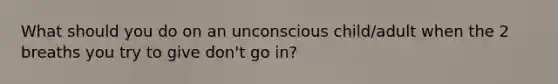 What should you do on an unconscious child/adult when the 2 breaths you try to give don't go in?