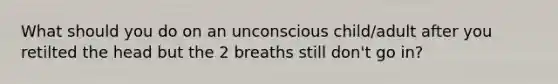 What should you do on an unconscious child/adult after you retilted the head but the 2 breaths still don't go in?