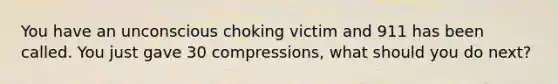 You have an unconscious choking victim and 911 has been called. You just gave 30 compressions, what should you do next?