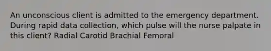 An unconscious client is admitted to the emergency department. During rapid data collection, which pulse will the nurse palpate in this client? Radial Carotid Brachial Femoral