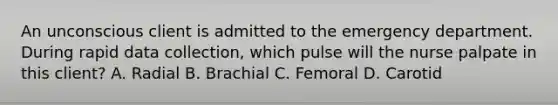 An unconscious client is admitted to the emergency department. During rapid data collection, which pulse will the nurse palpate in this client? A. Radial B. Brachial C. Femoral D. Carotid